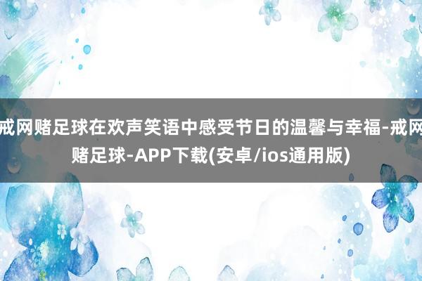 戒网赌足球在欢声笑语中感受节日的温馨与幸福-戒网赌足球-APP下载(安卓/ios通用版)