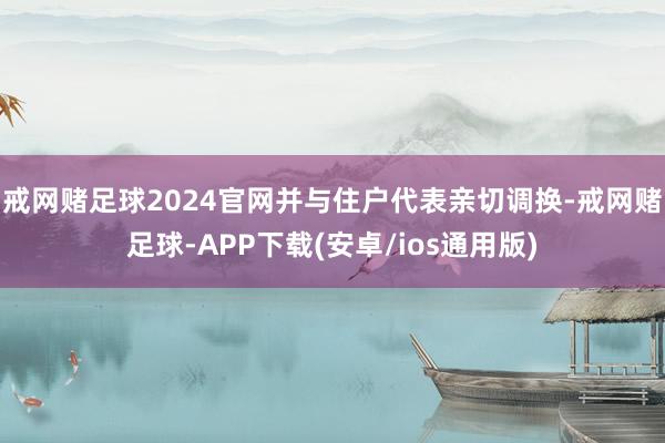 戒网赌足球2024官网并与住户代表亲切调换-戒网赌足球-APP下载(安卓/ios通用版)