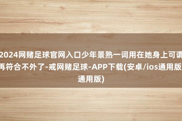 2024网赌足球官网入口少年景熟一词用在她身上可谓再符合不外了-戒网赌足球-APP下载(安卓/ios通用版)