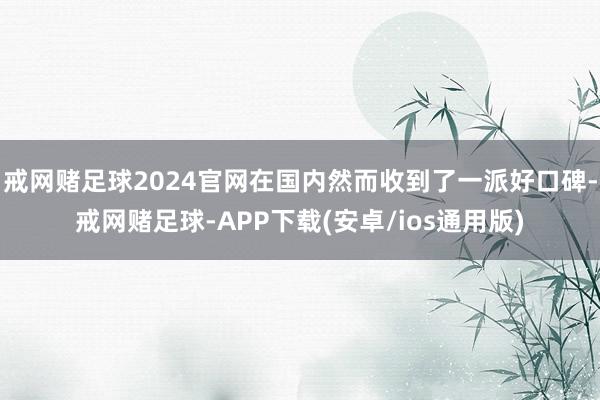 戒网赌足球2024官网在国内然而收到了一派好口碑-戒网赌足球-APP下载(安卓/ios通用版)