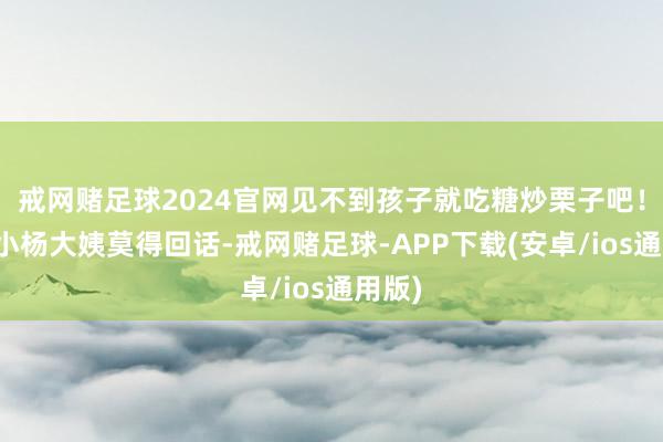 戒网赌足球2024官网见不到孩子就吃糖炒栗子吧！保姆小杨大姨莫得回话-戒网赌足球-APP下载(安卓/ios通用版)