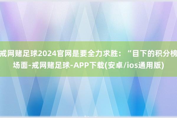 戒网赌足球2024官网是要全力求胜：“目下的积分榜场面-戒网赌足球-APP下载(安卓/ios通用版)