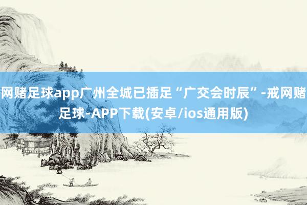 网赌足球app广州全城已插足“广交会时辰”-戒网赌足球-APP下载(安卓/ios通用版)