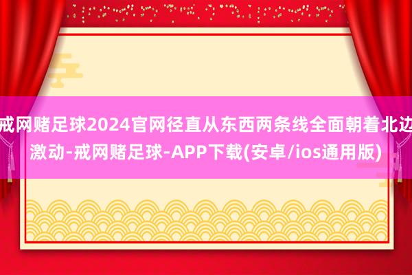 戒网赌足球2024官网径直从东西两条线全面朝着北边激动-戒网赌足球-APP下载(安卓/ios通用版)