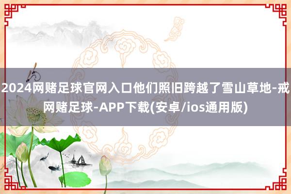 2024网赌足球官网入口他们照旧跨越了雪山草地-戒网赌足球-APP下载(安卓/ios通用版)