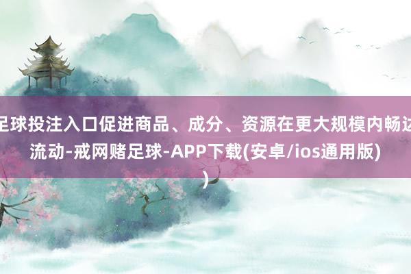 足球投注入口促进商品、成分、资源在更大规模内畅达流动-戒网赌足球-APP下载(安卓/ios通用版)