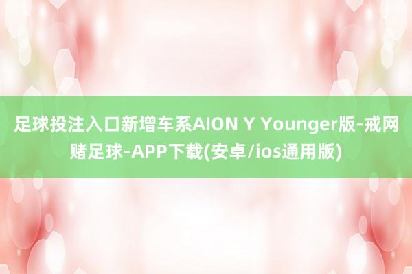 足球投注入口新增车系AION Y Younger版-戒网赌足球-APP下载(安卓/ios通用版)